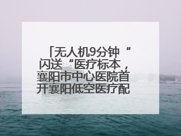 无人机9分钟“闪送“医疗标本，襄阳市中心医院首开襄阳低空医疗配送“空中快