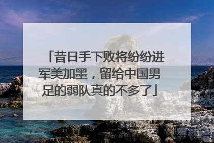 昔日手下败将纷纷进军美加墨，留给中国男足的弱队真的不多了