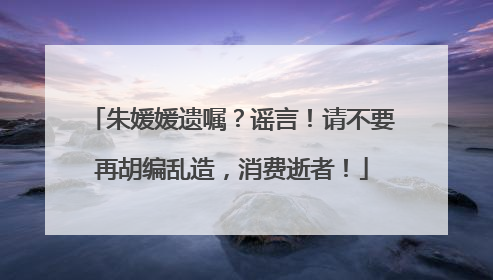 朱媛媛遗嘱？谣言！请不要再胡编乱造，消费逝者！