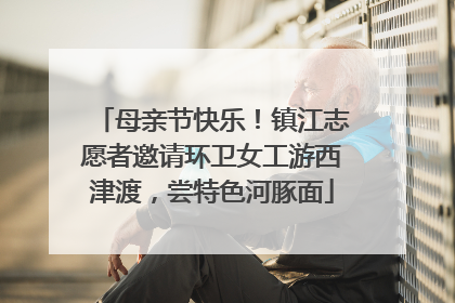 母亲节快乐！镇江志愿者邀请环卫女工游西津渡，尝特色河豚面