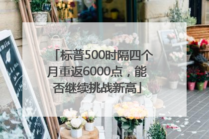 标普500时隔四个月重返6000点，能否继续挑战新高