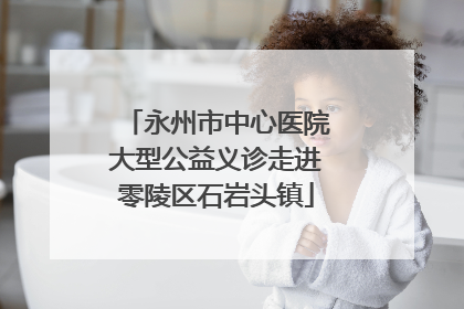 永州市中心医院大型公益义诊走进零陵区石岩头镇