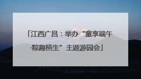 江西广昌：举办“童享端午·粽趣横生”主题游园会