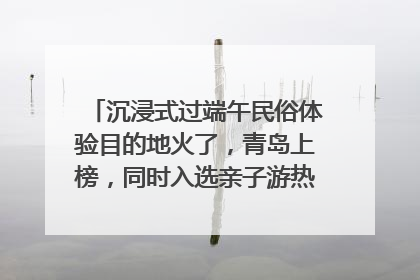 沉浸式过端午民俗体验目的地火了，青岛上榜，同时入选亲子游热门Top10