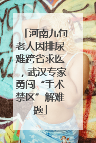 河南九旬老人因排尿难跨省求医，武汉专家勇闯“手术禁区”解难题