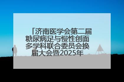 济南医学会第二届糖尿病足与慢性创面多学科联合委员会换届大会暨2025年学术年会成功举行