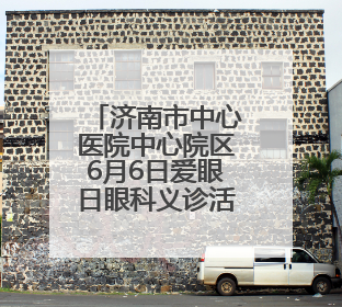 济南市中心医院中心院区6月6日爱眼日眼科义诊活动来啦