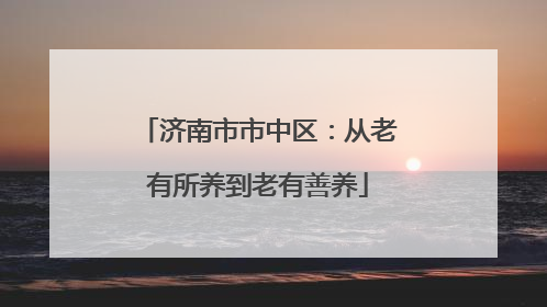 济南市市中区：从老有所养到老有善养