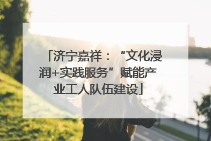 济宁嘉祥：“文化浸润+实践服务”赋能产业工人队伍建设