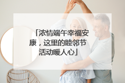 浓情端午幸福安康，这里的睦邻节活动暖人心
