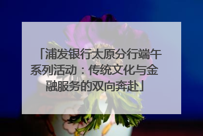 浦发银行太原分行端午系列活动：传统文化与金融服务的双向奔赴
