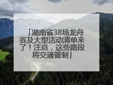 湖南省38场龙舟赛及大型活动清单来了！注意，这些路段将交通管制