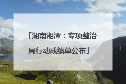 湖南湘潭：专项整治周行动成绩单公布