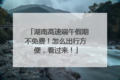 湖南高速端午假期不免费！怎么出行方便，看过来！