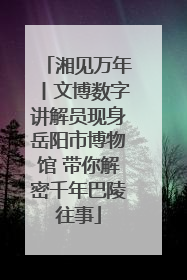 湘见万年丨文博数字讲解员现身岳阳市博物馆 带你解密千年巴陵往事