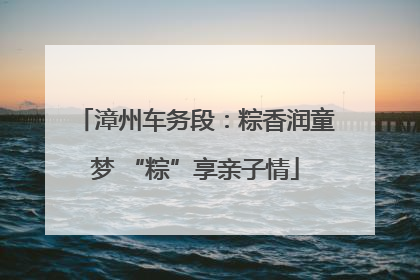 漳州车务段：粽香润童梦 “粽”享亲子情