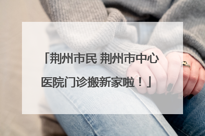 荆州市民 荆州市中心医院门诊搬新家啦！
