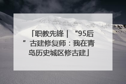 职教先锋｜“95后”古建修复师：我在青岛历史城区修古建