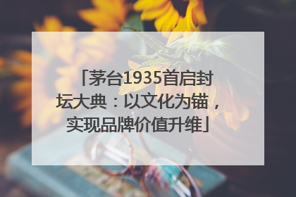 茅台1935首启封坛大典：以文化为锚，实现品牌价值升维