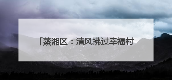 蒸湘区：清风拂过幸福村，文明绘就乡村新画卷