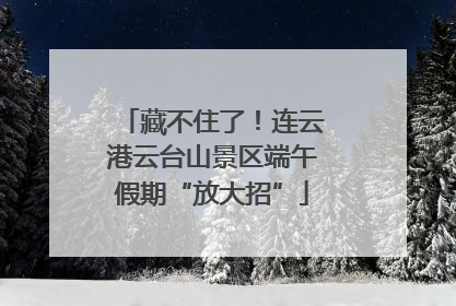 藏不住了！连云港云台山景区端午假期“放大招”