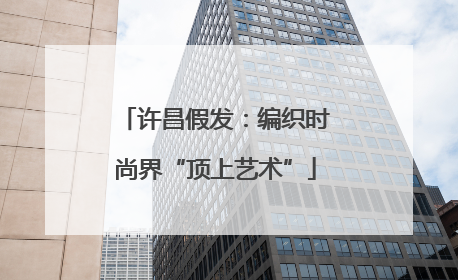 许昌假发：编织时尚界“顶上艺术”