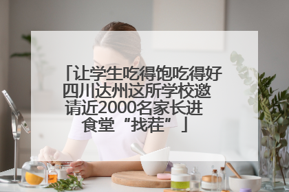 让学生吃得饱吃得好 四川达州这所学校邀请近2000名家长进食堂“找茬”