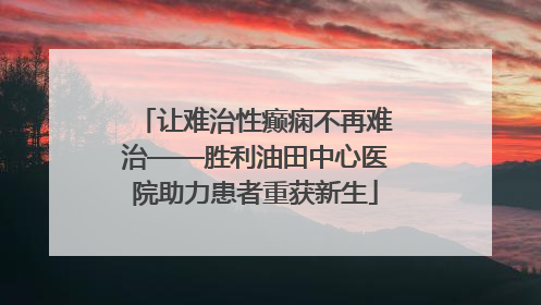 让难治性癫痫不再难治——胜利油田中心医院助力患者重获新生