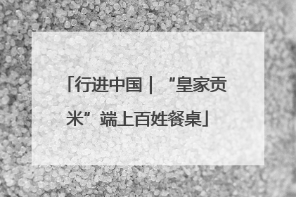 行进中国｜“皇家贡米”端上百姓餐桌