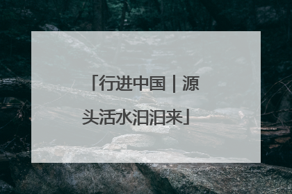 行进中国｜源头活水汩汩来