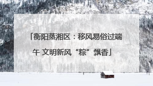 衡阳蒸湘区：移风易俗过端午 文明新风“粽”飘香