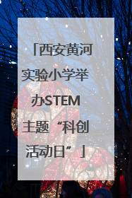 西安黄河实验小学举办STEM主题“科创活动日”