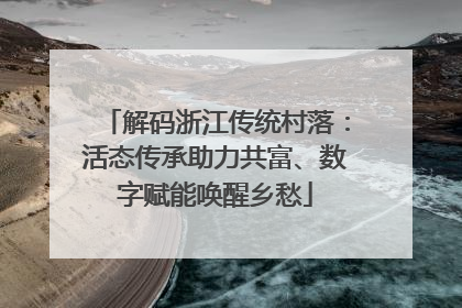解码浙江传统村落：活态传承助力共富、数字赋能唤醒乡愁