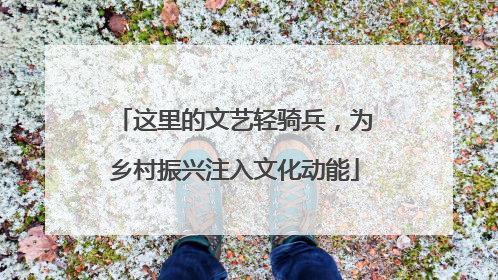 这里的文艺轻骑兵，为乡村振兴注入文化动能