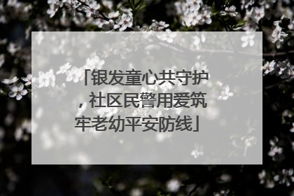 银发童心共守护，社区民警用爱筑牢老幼平安防线