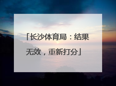 长沙体育局：结果无效，重新打分