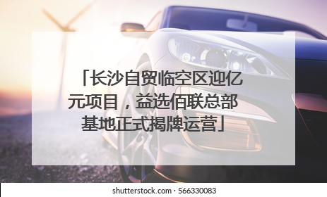 长沙自贸临空区迎亿元项目，益选佰联总部基地正式揭牌运营