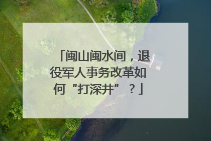 闽山闽水间，退役军人事务改革如何“打深井”？