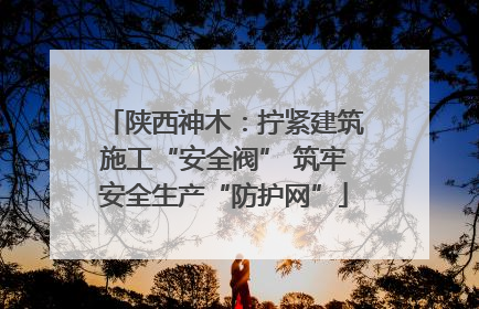 陕西神木：拧紧建筑施工“安全阀” 筑牢安全生产“防护网”