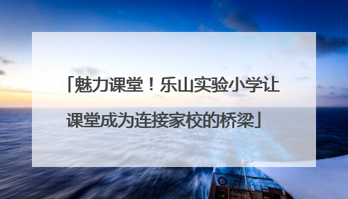 魅力课堂！乐山实验小学让课堂成为连接家校的桥梁