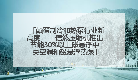 颠覆制冷和热泵行业新高度——信然压缩机推出节能30%以上磁悬浮中央空调和磁悬浮热泵