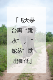 飞天茅台再“跳水”，“蛇茅”跌出新低