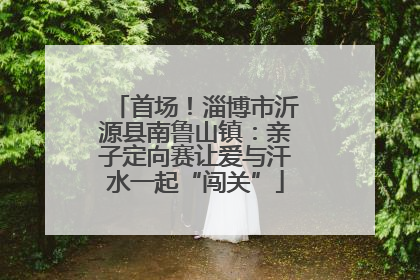 首场！淄博市沂源县南鲁山镇：亲子定向赛让爱与汗水一起“闯关”