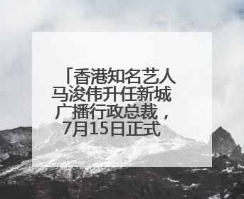 香港知名艺人马浚伟升任新城广播行政总裁，7月15日正式掌舵