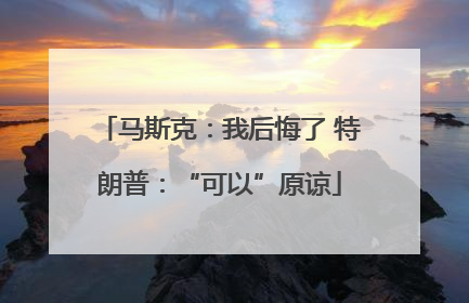 马斯克：我后悔了 特朗普：“可以”原谅