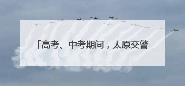 高考、中考期间，太原交警设立20个应急救助站！