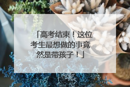 高考结束！这位考生最想做的事竟然是带孩子！