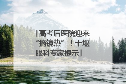 高考后医院迎来“摘镜热”！十堰眼科专家提示