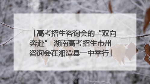 高考招生咨询会的“双向奔赴” 湖南高考招生市州咨询会在湘潭县一中举行