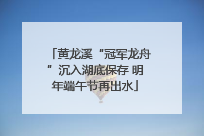 黄龙溪“冠军龙舟”沉入湖底保存 明年端午节再出水